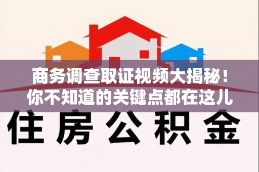 泰宁商务调查取证视频大揭秘！你不知道的关键点都在这儿